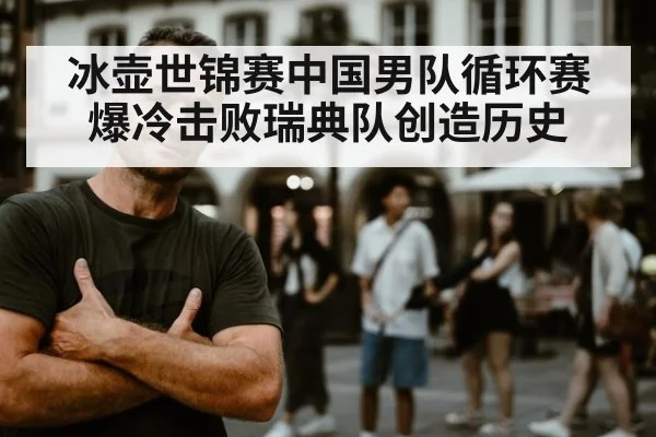 冰壶世锦赛中国男队循环赛爆冷击败瑞典队创造历史