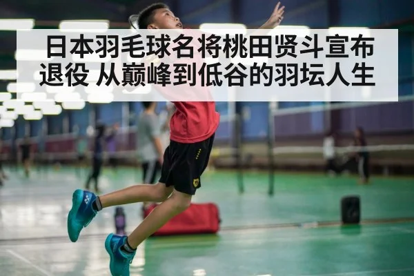 日本羽毛球名将桃田贤斗宣布退役 从巅峰到低谷的羽坛人生