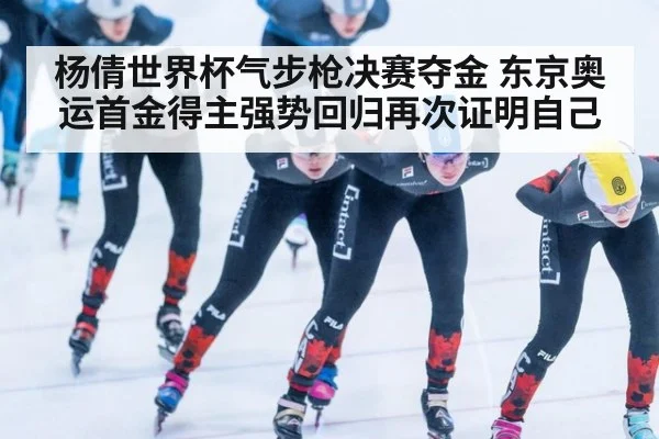杨倩世界杯气步枪决赛夺金 东京奥运首金得主强势回归再次证明自己