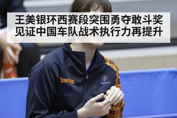 王美银环西赛段突围勇夺敢斗奖见证中国车队战术执行力再提升
