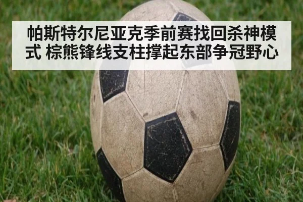 帕斯特尔尼亚克季前赛找回杀神模式 棕熊锋线支柱撑起东部争冠野心